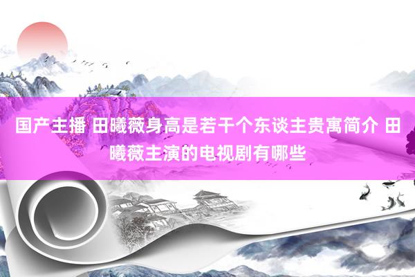 国产主播 田曦薇身高是若干个东谈主贵寓简介 田曦薇主演的电视剧有哪些