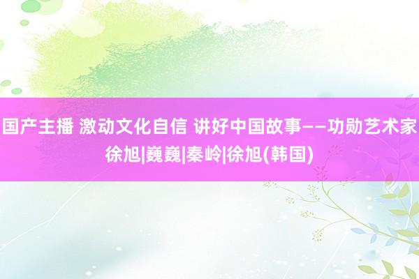 国产主播 激动文化自信 讲好中国故事——功勋艺术家徐旭|巍巍|秦岭|徐旭(韩国)