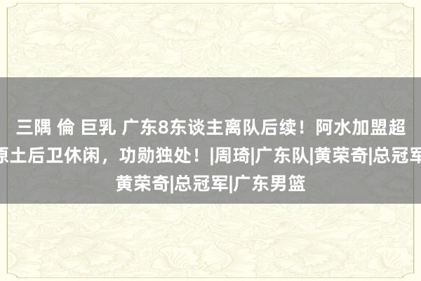 三隅 倫 巨乳 广东8东谈主离队后续！阿水加盟超等土豪，原土后卫休闲，功勋独处！|周琦|广东队|黄荣奇|总冠军|广东男篮