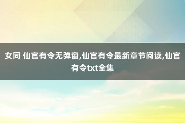 女同 仙官有令无弹窗，仙官有令最新章节阅读，仙官有令txt全集