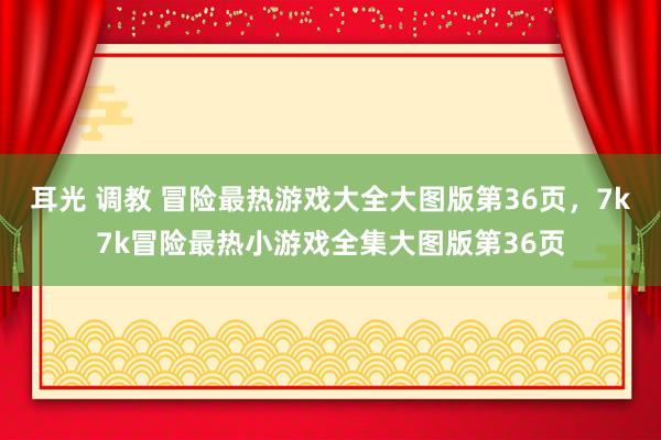 耳光 调教 冒险最热游戏大全大图版第36页，7k7k冒险最热小游戏全集大图版第36页