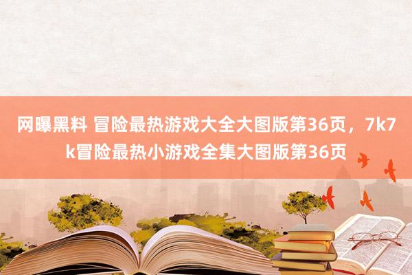 网曝黑料 冒险最热游戏大全大图版第36页，7k7k冒险最热小游戏全集大图版第36页