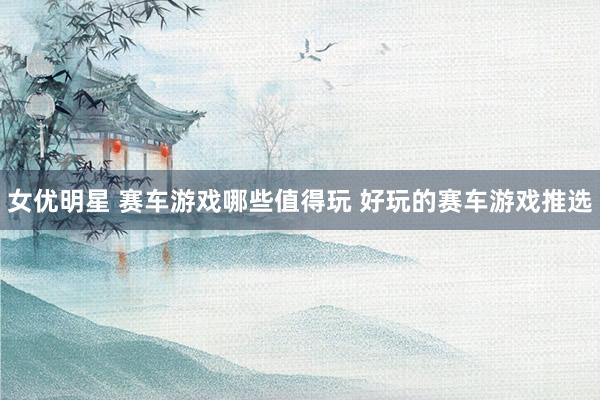女优明星 赛车游戏哪些值得玩 好玩的赛车游戏推选
