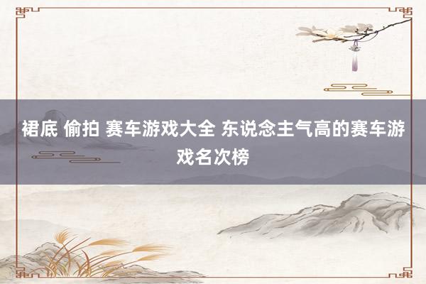 裙底 偷拍 赛车游戏大全 东说念主气高的赛车游戏名次榜