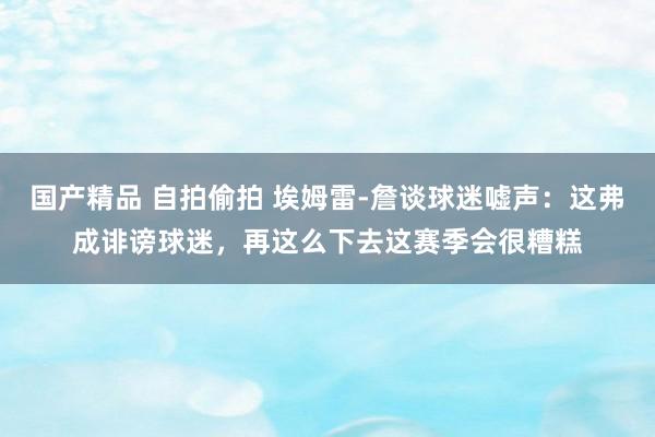 国产精品 自拍偷拍 埃姆雷-詹谈球迷嘘声：这弗成诽谤球迷，再这么下去这赛季会很糟糕