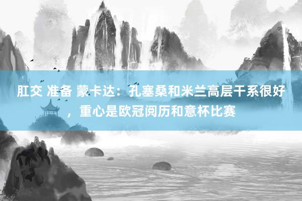 肛交 准备 蒙卡达：孔塞桑和米兰高层干系很好，重心是欧冠阅历和意杯比赛
