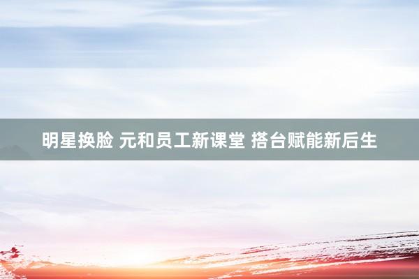 明星换脸 元和员工新课堂 搭台赋能新后生