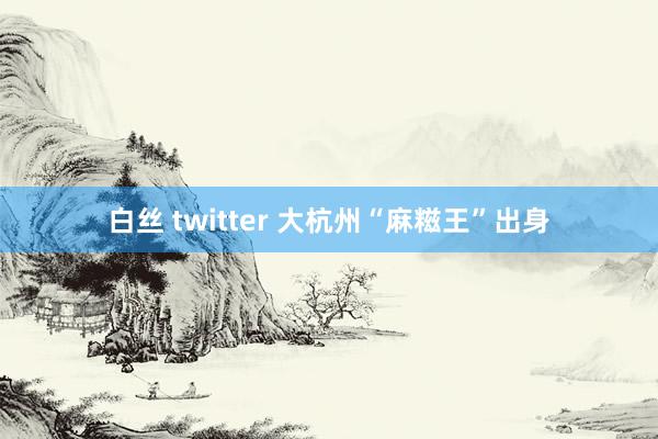 白丝 twitter 大杭州“麻糍王”出身