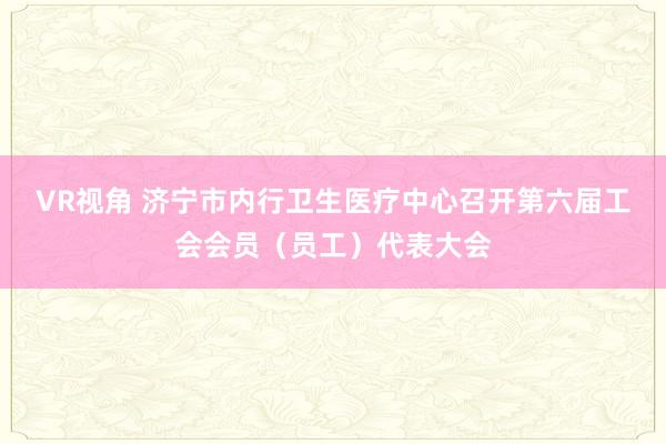 VR视角 济宁市内行卫生医疗中心召开第六届工会会员（员工）代表大会