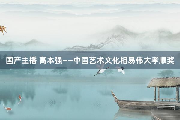 国产主播 高本强——中国艺术文化相易伟大孝顺奖