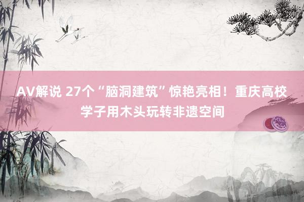 AV解说 27个“脑洞建筑”惊艳亮相！重庆高校学子用木头玩转非遗空间