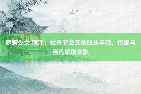 萝莉少女 菏泽：牡丹节会文创服从丰硕，传统与当代编削交融
