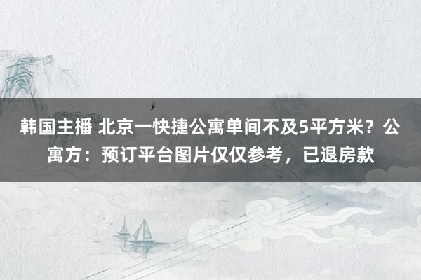 韩国主播 北京一快捷公寓单间不及5平方米？公寓方：预订平台图片仅仅参考，已退房款