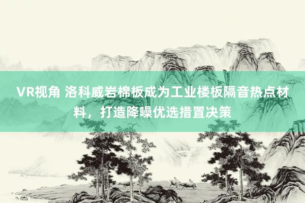 VR视角 洛科威岩棉板成为工业楼板隔音热点材料，打造降噪优选措置决策