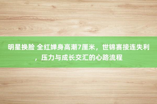 明星换脸 全红婵身高潮7厘米，世锦赛接连失利，压力与成长交汇的心路流程