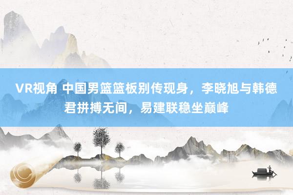 VR视角 中国男篮篮板别传现身，李晓旭与韩德君拼搏无间，易建联稳坐巅峰