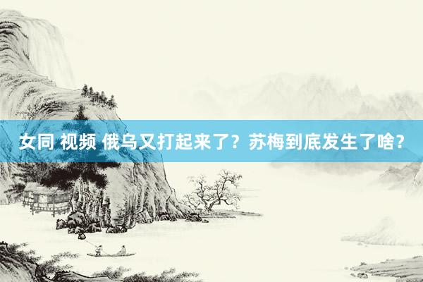 女同 视频 俄乌又打起来了？苏梅到底发生了啥？