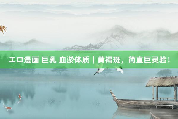 エロ漫画 巨乳 血淤体质｜黄褐斑，简直巨灵验！
