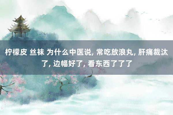 柠檬皮 丝袜 为什么中医说, 常吃放浪丸, 肝痛裁汰了, 边幅好了, 看东西了了了