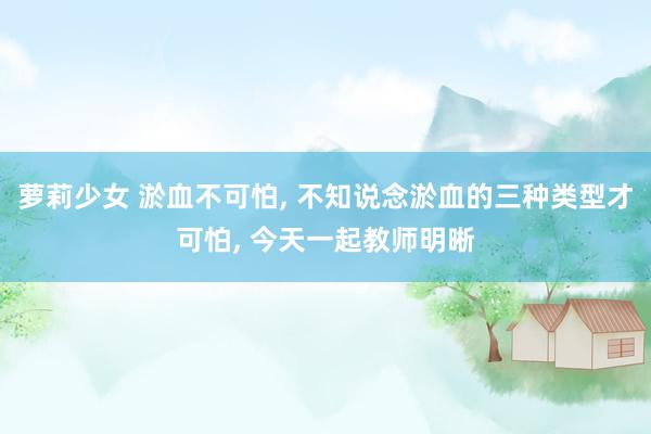 萝莉少女 淤血不可怕, 不知说念淤血的三种类型才可怕, 今天一起教师明晰
