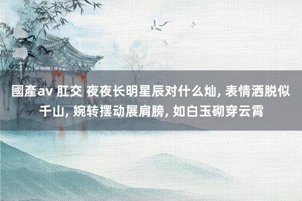 國產av 肛交 夜夜长明星辰对什么灿, 表情洒脱似千山, 婉转摆动展肩膀, 如白玉砌穿云霄