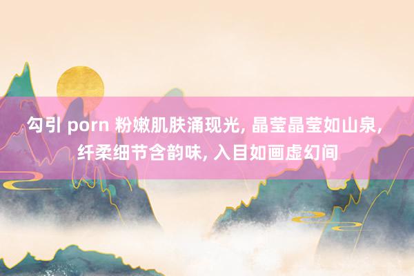 勾引 porn 粉嫩肌肤涌现光, 晶莹晶莹如山泉, 纤柔细节含韵味, 入目如画虚幻间