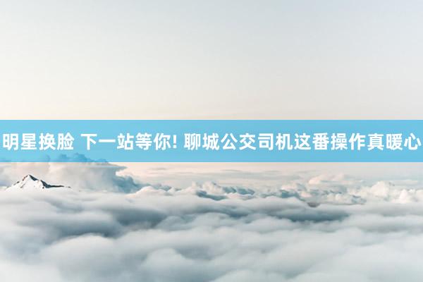 明星换脸 下一站等你! 聊城公交司机这番操作真暖心