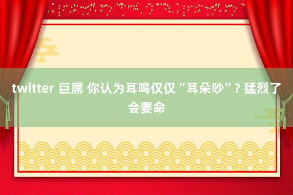 twitter 巨屌 你认为耳鸣仅仅“耳朵吵”? 猛烈了会要命