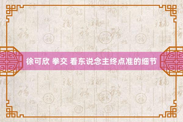 徐可欣 拳交 看东说念主终点准的细节