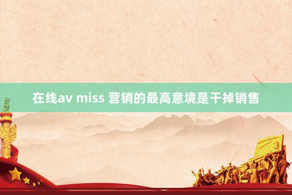 在线av miss 营销的最高意境是干掉销售